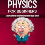 Quantum Physics for Beginners: A Simple Guide for Discovering the Hidden Side of Reality. Master the Theory of Relativity and the Mechanics of Particles Like Einstein-With Easy and Practical Examples
